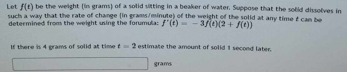 Let f(t) be the weight (in grams) of a solid sitting in a beaker of water. Suppose that the solid dissolves in
such a way that the rate of change (in grams/minute) of the weight of the solid at any timet can be
determined from the weight using the forumula: f'(t) =
-3f(t)(2+ f(t))
If there is 4 grams of solid at timet
2 estimate the amount of solid 1 second later.
grams
