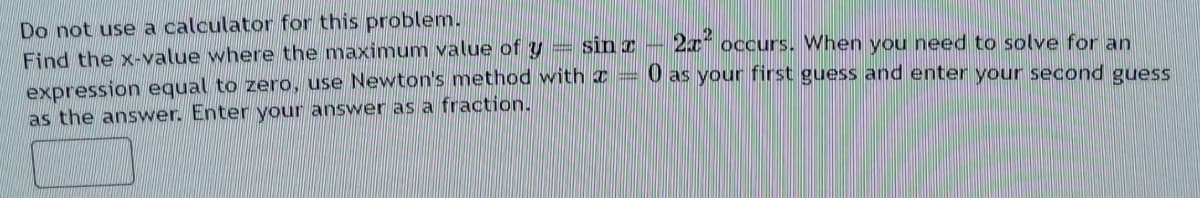 Do not use a calculator for this problem.
Find the x-value where the maxinmum value of y =
expression equal to zero, use Newton's method with a = 0 as your first guess and enter your second guess
sin z
2x occurs. When you need to solve for an
as the answer. Enter your answer as a fraction.
