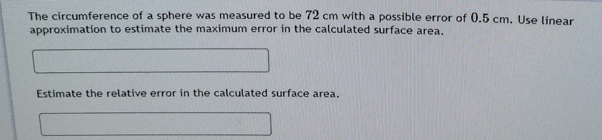 The circumference of a sphere was measured to be 72 cm with a possible error of 0.5 cm. Use linear
approximation to estimate the maximum error in the calculated surface area.
Estimate the relative error in the calculated surface area.
