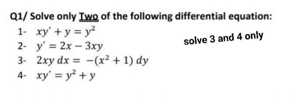 Q1/ Solve only Iwo of the following differential equation:
1- xy' + y = y?
2- y' = 2x – 3xy
3- 2xy dx = -(x² + 1) dy
4- xy' = y? + y
solve 3 and 4 only
%3D
%3D
