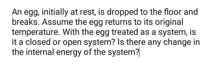 An egg, initially at rest, is dropped to the floor and
breaks. Assume the egg returns to its original
temperature. With the egg treated as a system, is
it a closed or open system? Is there any change in
the internal energy of the system?
