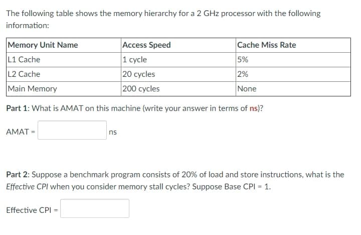 The following table shows the memory hierarchy for a 2 GHz processor with the following
information:
Memory Unit Name
Access Speed
L1 Cache
1 cycle
L2 Cache
20 cycles
Main Memory
200 cycles
Part 1: What is AMAT on this machine (write your answer in terms of ns)?
AMAT=
ns
Effective CPI =
Cache Miss Rate
5%
2%
None
Part 2: Suppose a benchmark program consists of 20% of load and store instructions, what is the
Effective CPI when you consider memory stall cycles? Suppose Base CPI = 1.