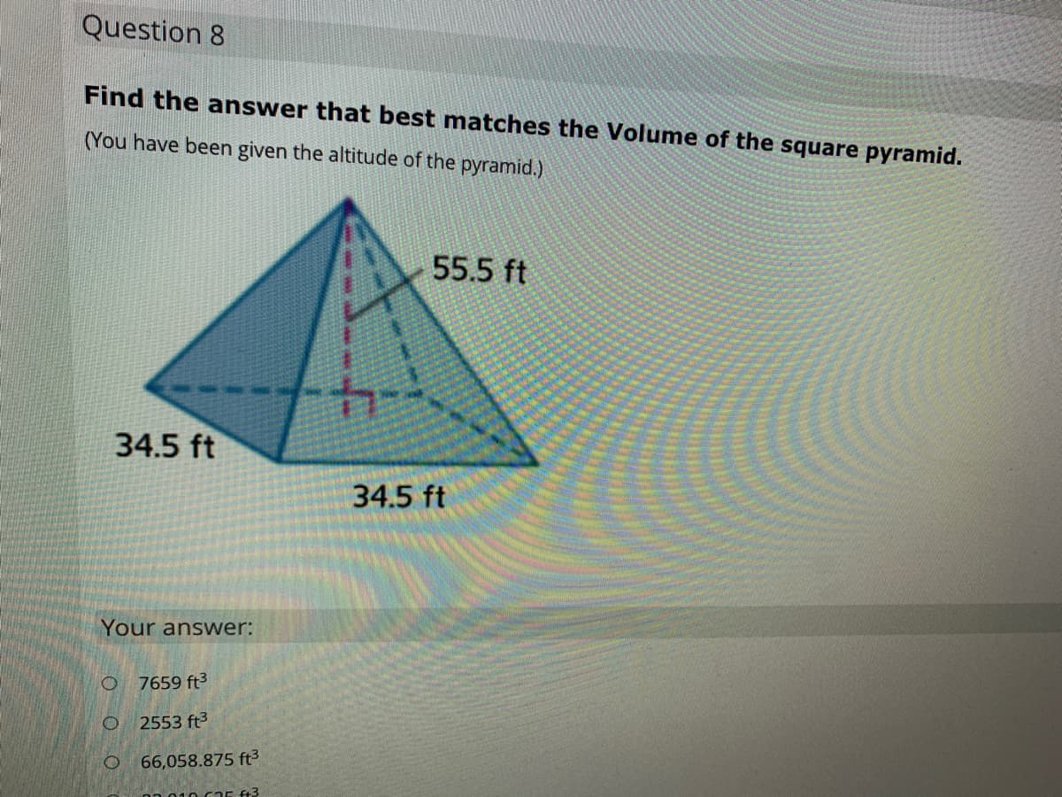 Question 8
Find the answer that best matches the Volume of the square pyramid.
(You have been given the altitude of the pyramid.).
55.5 ft
34.5 ft
34.5 ft
Your answer:
7659 ft3
2553 ft3
O.
66,058.875 ft3
ft3
