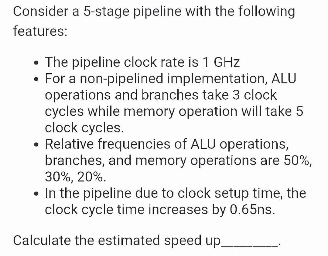 Consider a 5-stage pipeline with the following
features:
• The pipeline clock rate is 1 GHz
• For a non-pipelined implementation, ALU
operations and branches take 3 clock
cycles while memory operation will take 5
clock cycles.
• Relative frequencies of ALU operations,
branches, and memory operations are 50%,
30%, 20%.
• In the pipeline due to clock setup time, the
clock cycle time increases by 0.65ns.
Calculate the estimated speed up.
