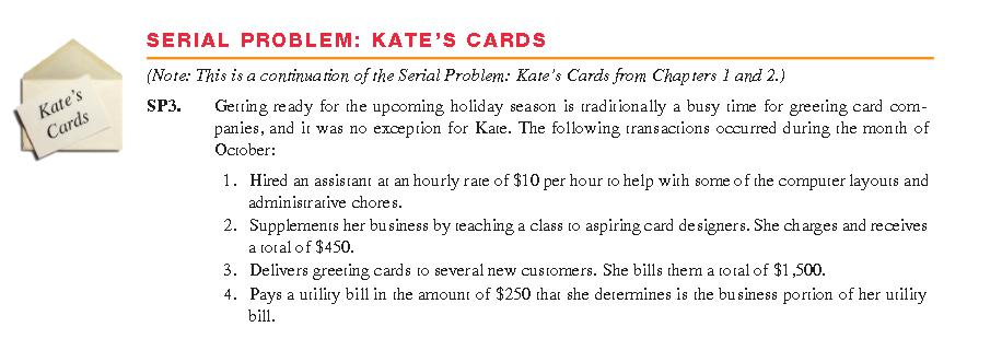 SERIAL PROBLEM: KATE'S CARDS
(Note: This is a continua rion of the Serial Problem: Kate's Cards from Chapters l and 2.)
Kate's
Cards
SP3.
Getting ready for the upooming holiday season is traditionally a busy time for greering card com-
panies, and it was no exception for Kate. The following transactions occurred during the month of
October:
1. Hired an assistanı at an hourly rate of $10 per hour to help with some of the computer layours and
administrative chore s.
2. Supplements her business by teaching a class to aspiring card designers. She ch arges and receives
a toral of $450.
3. Delivers greeting cards to several new customers. She bills them a total of $1,500.
4. Pays a utiliry bill in the amount of $250 that she deremines is the business portion of her utiliry
bill.
