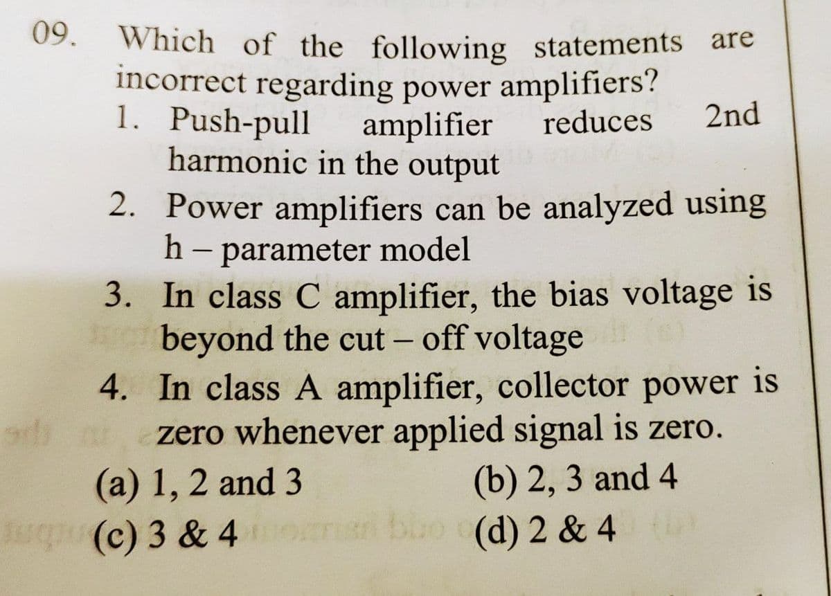 09.
Which of the following statements are
incorrect regarding power amplifiers?
1. Push-pull
amplifier
reduces 2nd
harmonic in the output
2.
Power amplifiers can be analyzed using
h - parameter model
3.
In class C amplifier, the bias voltage is
beyond the cut-off voltage
4. In class A amplifier, collector power is
zero whenever applied signal is zero.
(b) 2, 3 and 4
(a) 1, 2 and 3
(c) 3 & 4
bbo (d) 2 & 4