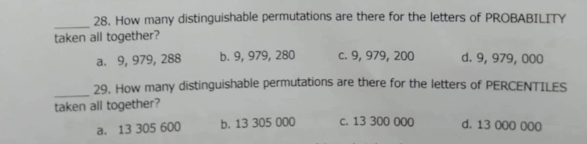 28. How many distinguishable permutations are there for the letters of PROBABILITY
taken all together?
a. 9, 979, 288
9, 979, 280
c. 9, 979, 200
d. 9, 979, 000
29. How many distinguishable permutations are there for the letters of PERCENTILES
taken all together?
b. 13 305 000
C. 13 300 000
d. 13 000 000
a. 13 305 600
