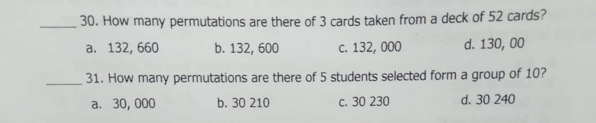 30. How many permutations are there of 3 cards taken from a deck of 52 cards?
а. 132, 660
b. 132, 600
C. 132, 000
d. 130, 00
31. How many permutations are there of 5 students selected form a group of 10?
а. 30, 000
b. 30 210
с. 30 230
d. 30 240
