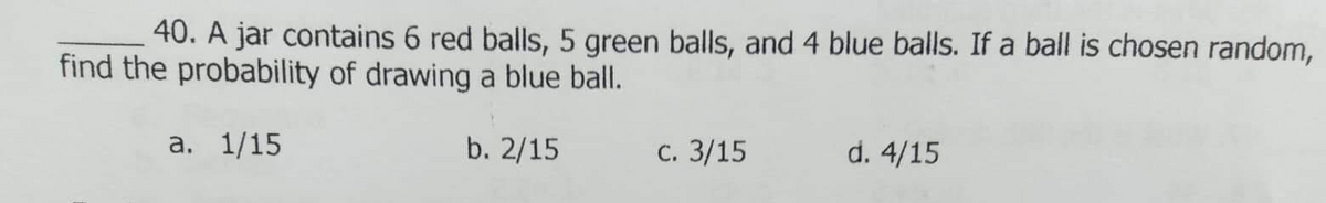 40. A jar contains 6 red balls, 5 green balls, and 4 blue balls. If a ball is chosen random,
find the probability of drawing a blue ball.
а. 1/15
b. 2/15
с. 3/15
d. 4/15
