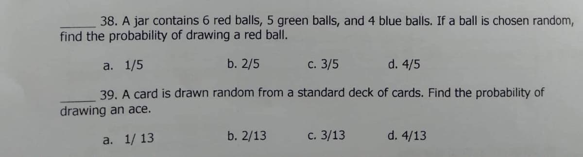 38. A jar contains 6 red balls, 5 green balls, and 4 blue balls. If a ball is chosen random,
find the probability of drawing a red ball.
a. 1/5
b. 2/5
с. 3/5
d. 4/5
39. A card is drawn random from a standard deck of cards. Find the probability of
drawing an ace.
a. 1/ 13
b. 2/13
с. 3/13
d. 4/13
