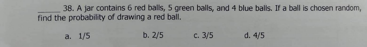 38. A jar contains 6 red balls, 5 green balls, and 4 blue balls. If a ball is chosen random,
find the probability of drawing a red ball.
a. 1/5
b. 2/5
С. 3/5
d. 4/5
