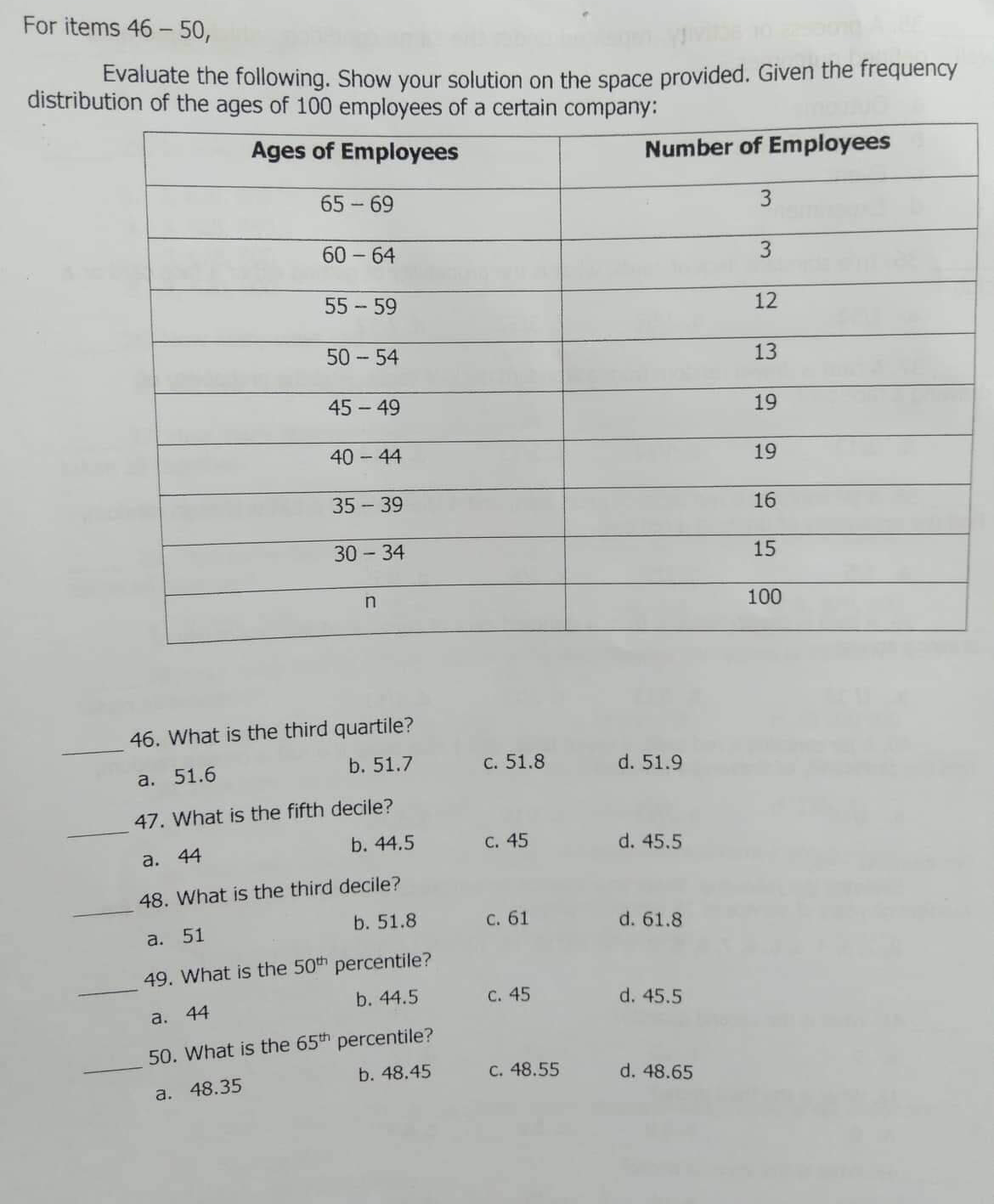 For items 46 - 50,
Evaluate the following. Show your solution on the space provided. Given the frequency
distribution of the ages of 100 employees of a certain company:
Ages of Employees
Number of Employees
65 - 69
3
60 - 64
55 - 59
12
50 - 54
45 - 49
19
40-44
19
35 - 39
16
30 - 34
15
100
46. What is the third quartile?
а. 51.6
b. 51.7
c. 51.8
d. 51.9
47. What is the fifth decile?
а. 44
b. 44.5
с. 45
d. 45.5
48. What is the third decile?
b. 51.8
С. 61
d. 61.8
a. 51
49. What is the 50th percentile?
44
b. 44.5
C. 45
d. 45.5
a.
50. What is the 65th percentile?
b. 48.45
C. 48.55
d. 48.65
a. 48.35
13
