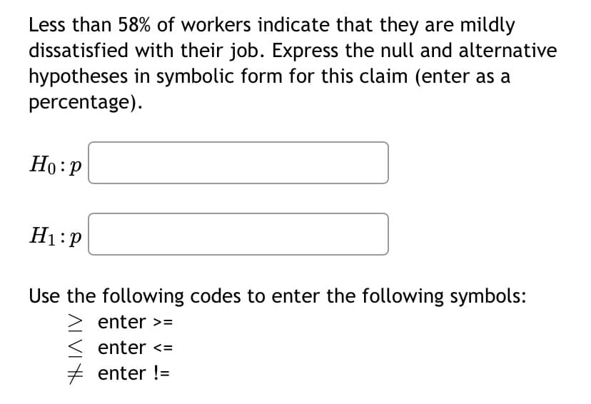 Less than 58% of workers indicate that they are mildly
dissatisfied with their job. Express the null and alternative
in symbolic form for this claim (enter as a
hypotheses
percentage).
Ho: P
H₁:P
Use the following codes to enter the following symbols:
enter >=
enter <=
enter !=
H