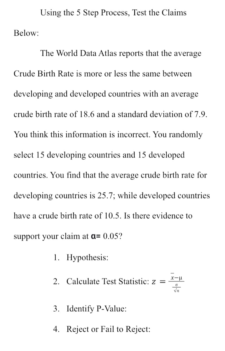 Below:
Using the 5 Step Process, Test the Claims
The World Data Atlas reports that the average
Crude Birth Rate is more or less the same between
developing and developed countries with an average
crude birth rate of 18.6 and a standard deviation of 7.9.
You think this information is incorrect. You randomly
select 15 developing countries and 15 developed
countries. You find that the average crude birth rate for
developing countries is 25.7; while developed countries
have a crude birth rate of 10.5. Is there evidence to
support your claim at a= 0.05?
1. Hypothesis:
2. Calculate Test Statistic: z =
3. Identify P-Value:
4. Reject or Fail to Reject:
x-μ
0
√n