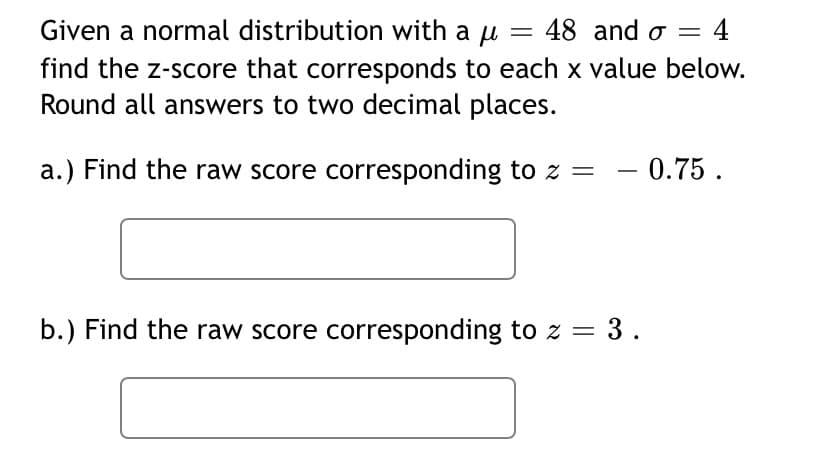 Given a normal distribution with a u = 48 and o 4
find the z-score that corresponds to each x value below.
Round all answers to two decimal places.
a.) Find the raw score corresponding to z =
b.) Find the raw score corresponding to z = 3.
0.75.