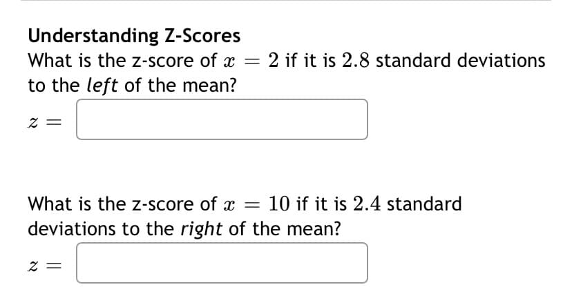 Understanding Z-Scores
What is the z-score of x = 2 if it is 2.8 standard deviations
to the left of the mean?
2 =
What is the z-score of x = 10 if it is 2.4 standard
deviations to the right of the mean?
Z