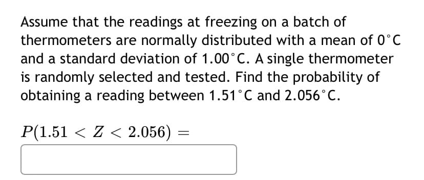 Assume that the readings at freezing on a batch of
thermometers are normally distributed with a mean of 0°C
and a standard deviation of 1.00°C. A single thermometer
is randomly selected and tested. Find the probability of
obtaining a reading between 1.51 °C and 2.056°C.
P(1.51 < Z < 2.056) :
=