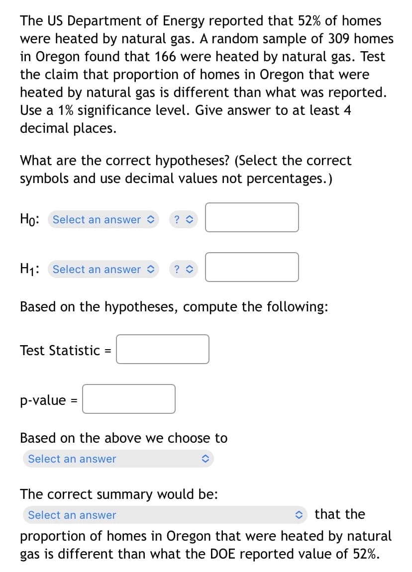 The US Department of Energy reported that 52% of homes
were heated by natural gas. A random sample of 309 homes
in Oregon found that 166 were heated by natural gas. Test
the claim that proportion of homes in Oregon that were
heated by natural gas is different than what was reported.
Use a 1% significance level. Give answer to at least 4
decimal places.
What are the correct hypotheses? (Select the correct
symbols and use decimal values not percentages.)
Ho: Select an answer ?
H₁: Select an answer
Based on the hypotheses, compute the following:
Test Statistic =
p-value =
?
Based on the above we choose to
Select an answer
The correct summary would be:
Select an answer
that the
proportion of homes in Oregon that were heated by natural
gas is different than what the DOE reported value of 52%.