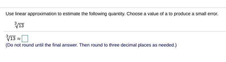 Use linear approximation to estimate the following quantity. Choose a value of a to produce a small error.
V13
V13 =
(Do not round until the final answer. Then round to three decimal places as needed.)
