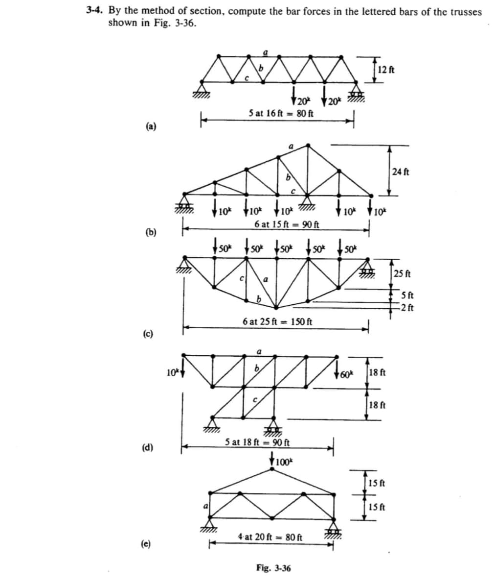 3-4. By the method of section, compute the bar forces in the lettered bars of the trusses
shown in Fig. 3-36.
12 ft
V20* 20*
5 at 16 ft = 80 ft
(a)
a
24 ft
10
10
10%
6 at 15 ft = 90 ft
(b)
Iso tso tsot f s*
so* so*
25 ft
5 ft
-2 ft
6 at 25 ft = 1S0 ft
(c)
10
b,
18 ft
18 ft
5 at 18 ft = 90 ft
(d)
15ft
15 ft
4 at 20 ft = 80 ft
(e)
Fig. 3-36
