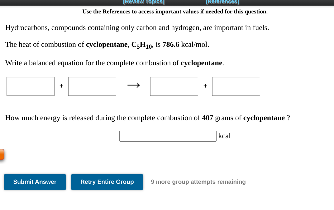 [Review Topics]
[References]
Use the References to access important values if needed for this question.
Hydrocarbons, compounds containing only carbon and hydrogen, are important in fuels.
The heat of combustion of cyclopentane, C;H10, is 786.6 kcal/mol.
Write a balanced equation for the complete combustion of cyclopentane.
+
How much energy is released during the complete combustion of 407 grams of cyclopentane ?
kcal
Submit Answer
Retry Entire Group
9 more group attempts remaining
