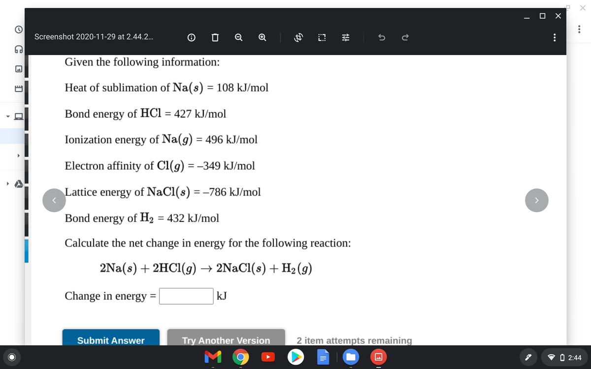 O X
Screenshot 2020-11-29 at 2.44.2...
O O Q Q
Given the following information:
Heat of sublimation of Na(s) = 108 kJ/mol
Bond energy of HCl = 427 kJ/mol
%3D
Ionization energy of Na(g) = 496 kJ/mol
%3D
Electron affinity of Cl(g) = –349 kJ/mol
Lattice energy of NaCl(s) = –786 kJ/mol
Bond energy of H2 = 432 kJ/mol
Calculate the net change in energy for the following reaction:
2Na(s) + 2HC1(g) → 2NaCl(s) +H2(g)
Change in energy =
kJ
%3D
Submit Answer
Try Another Version
2 item attempts remaining
M 9
O 2:44
...
