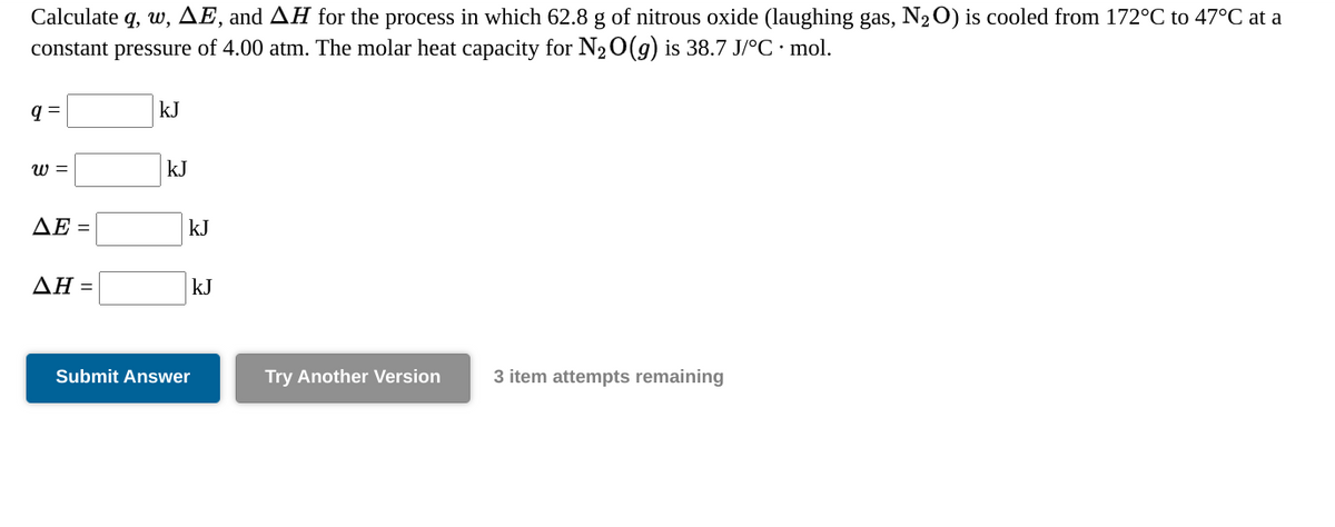 Calculate q, w, AE, and AH for the process in which 62.8 g of nitrous oxide (laughing gas, N20) is cooled from 172°C to 47°C at a
constant pressure of 4.00 atm. The molar heat capacity for N20(g) is 38.7 J/°C · mol.
q =
kJ
w =
kJ
ΔΕ-
kJ
ΔΗΞ
kJ
Submit Answer
Try Another Version
3 item attempts remaining
