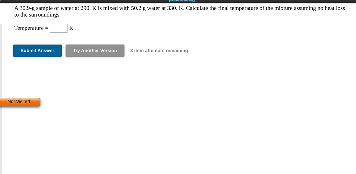 A 30.9-g sample of water at 290. K is mixed with 50.2 g water at 330. K. Calculate the final temperature of the mixture assuming no heat loss
to the surroundings.
Temperature =
K
Submit Answer
Try Another Version
3 item attempts remaining
Not Visited
