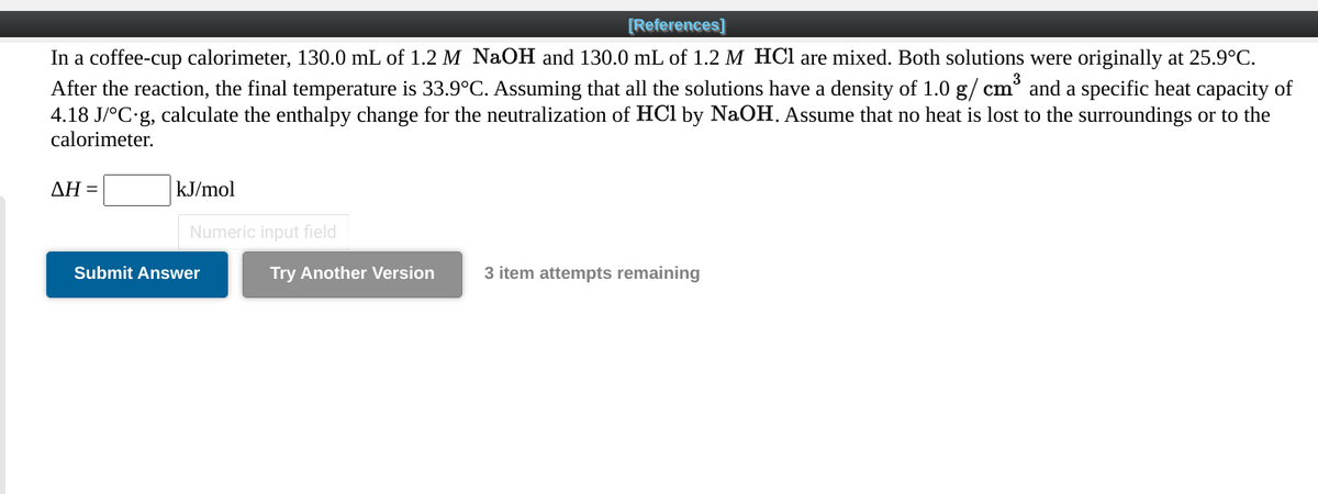 [References]
In a coffee-cup calorimeter, 130.0 mL of 1.2 M NaOH and 130.0 mL of 1.2 M HCl are mixed. Both solutions were originally at 25.9°C.
After the reaction, the final temperature is 33.9°C. Assuming that all the solutions have a density of 1.0 g/ cm³ and a specific heat capacity of
4.18 J/°C g, calculate the enthalpy change for the neutralization of HCl by NaOH. Assume that no heat is lost to the surroundings or to the
calorimeter.
AH =
kJ/mol
Numeric input field
Submit Answer
Try Another Version
3 item attempts remaining
