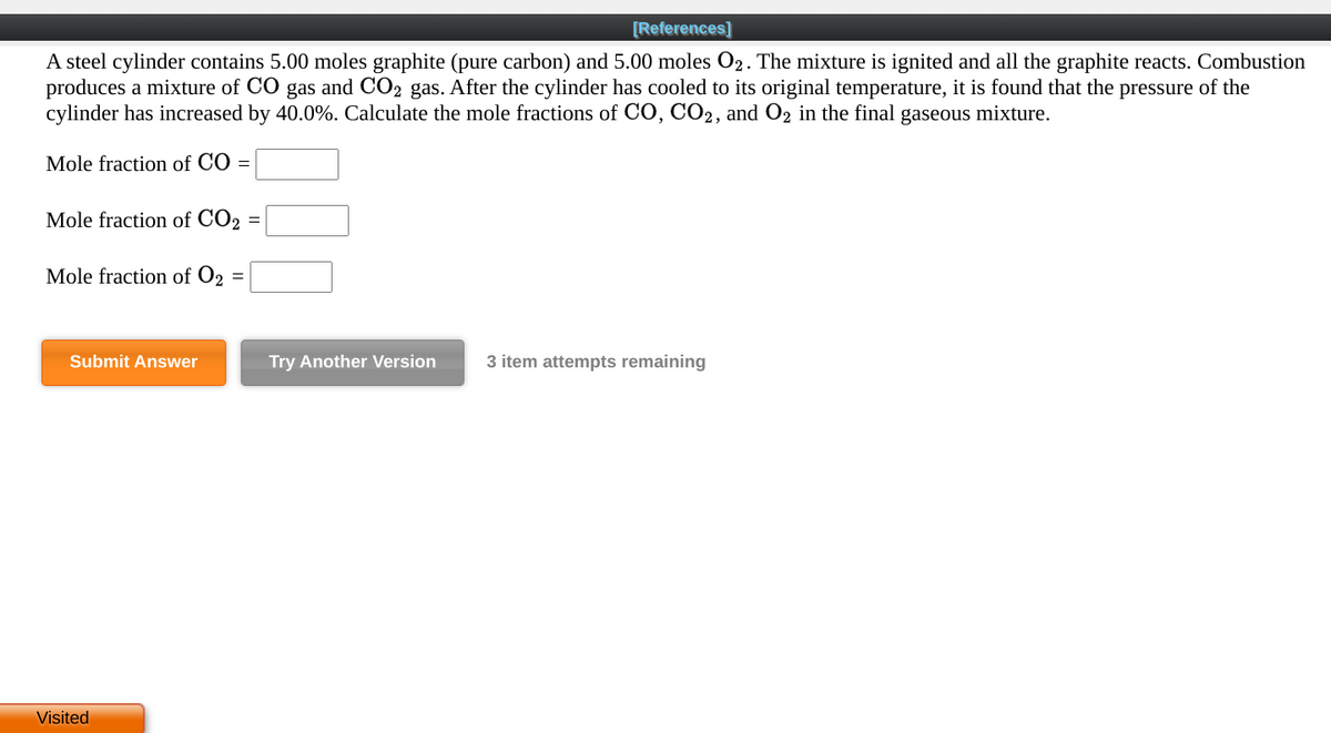 [References]
A steel cylinder contains 5.00 moles graphite (pure carbon) and 5.00 moles O2. The mixture is ignited and all the graphite reacts. Combustion
produces a mixture of CO gas and CO2 gas. After the cylinder has cooled to its original temperature, it is found that the pressure of the
cylinder has increased by 40.0%. Calculate the mole fractions of CO, CO2, and O2 in the final gaseous mixture.
Mole fraction of CO =
Mole fraction of CO2
Mole fraction of O2 =
Submit Answer
Try Another Version
3 item attempts remaining
Visited
