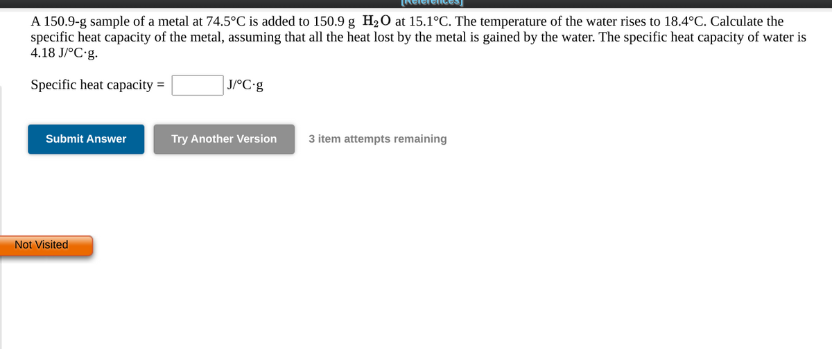 A 150.9-g sample of a metal at 74.5°C is added to 150.9 g H2O at 15.1°C. The temperature of the water rises to 18.4°C. Calculate the
specific heat capacity of the metal, assuming that all the heat lost by the metal is gained by the water. The specific heat capacity of water is
4.18 J/°C•g.
Specific heat capacity
J/°C•9
Submit Answer
Try Another Version
3 item attempts remaining
Not Visited
