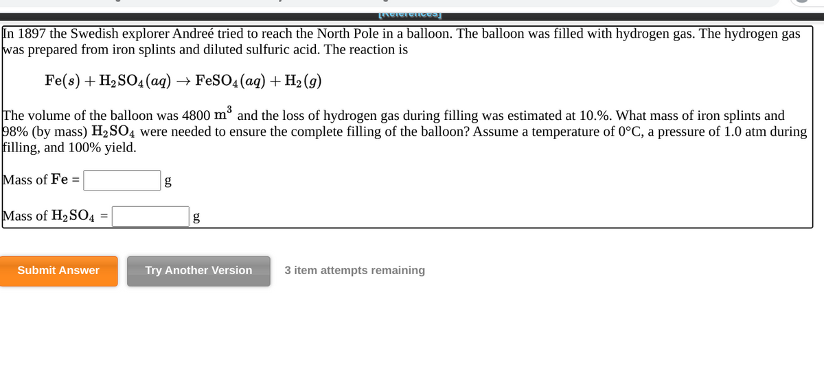 In 1897 the Swedish explorer Andreé tried to reach the North Pole in a balloon. The balloon was filled with hydrogen gas. The hydrogen gas
was prepared from iron splints and diluted sulfuric acid. The reaction is
Fe(s) + H2 SO4(ag) → FeSO4(ag) + H2 (g)
The volume of the balloon was 4800 m° and the loss of hydrogen gas during filling was estimated at 10.%. What mass of iron splints and
98% (by mass) H2SO4 were needed to ensure the complete filling of the balloon? Assume a temperature of 0°C, a pressure of 1.0 atm during
filling, and 100% yield.
Mass of Fe =
g
Mass of H2SO4 =
Submit Answer
Try Another Version
3 item attempts remaining
