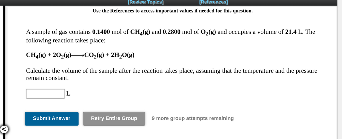 [Review Topics]
[References]
Use the References to access important values if needed for this question.
A sample of gas contains 0.1400 mol of CH4(g) and 0.2800 mol of O2(g) and occupies a volume of 21.4 L. The
following reaction takes place:
CHĄ(g) + 202(g)–→CO2(g) + 2H2O(g)
Calculate the volume of the sample after the reaction takes place, assuming that the temperature and the pressure
remain constant.
L
Submit Answer
Retry Entire Group
9 more group attempts remaining
