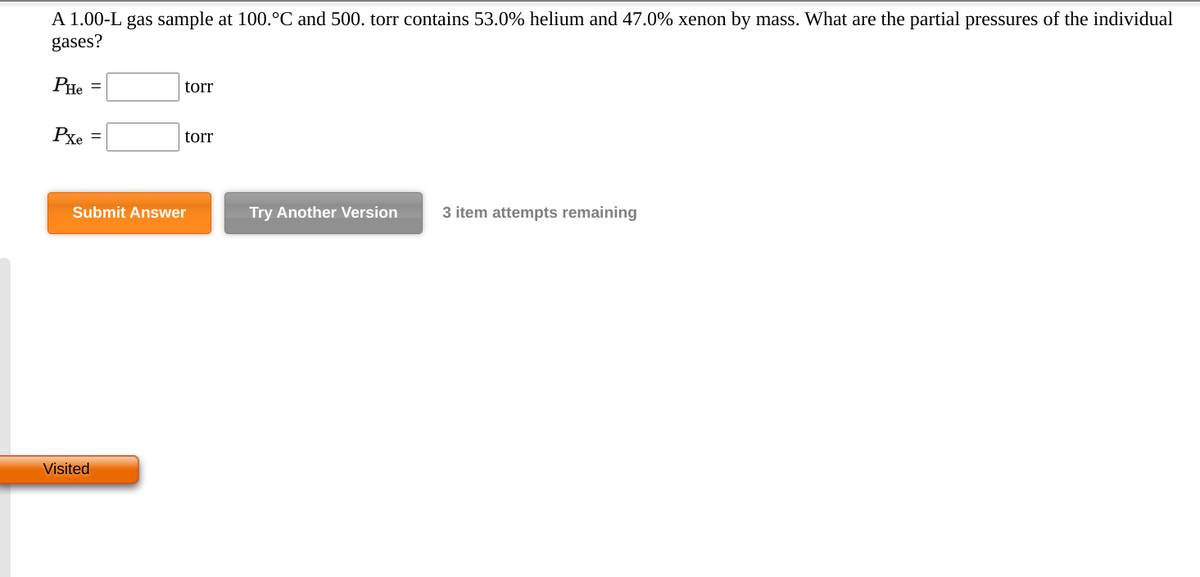 A 1.00-L gas sample at 100.°C and 500. torr contains 53.0% helium and 47.0% xenon by mass. What are the partial pressures of the individual
gases?
PHe =
torr
Pxe
torr
%3D
Submit Answer
Try Another Version
3 item attempts remaining
Visited
