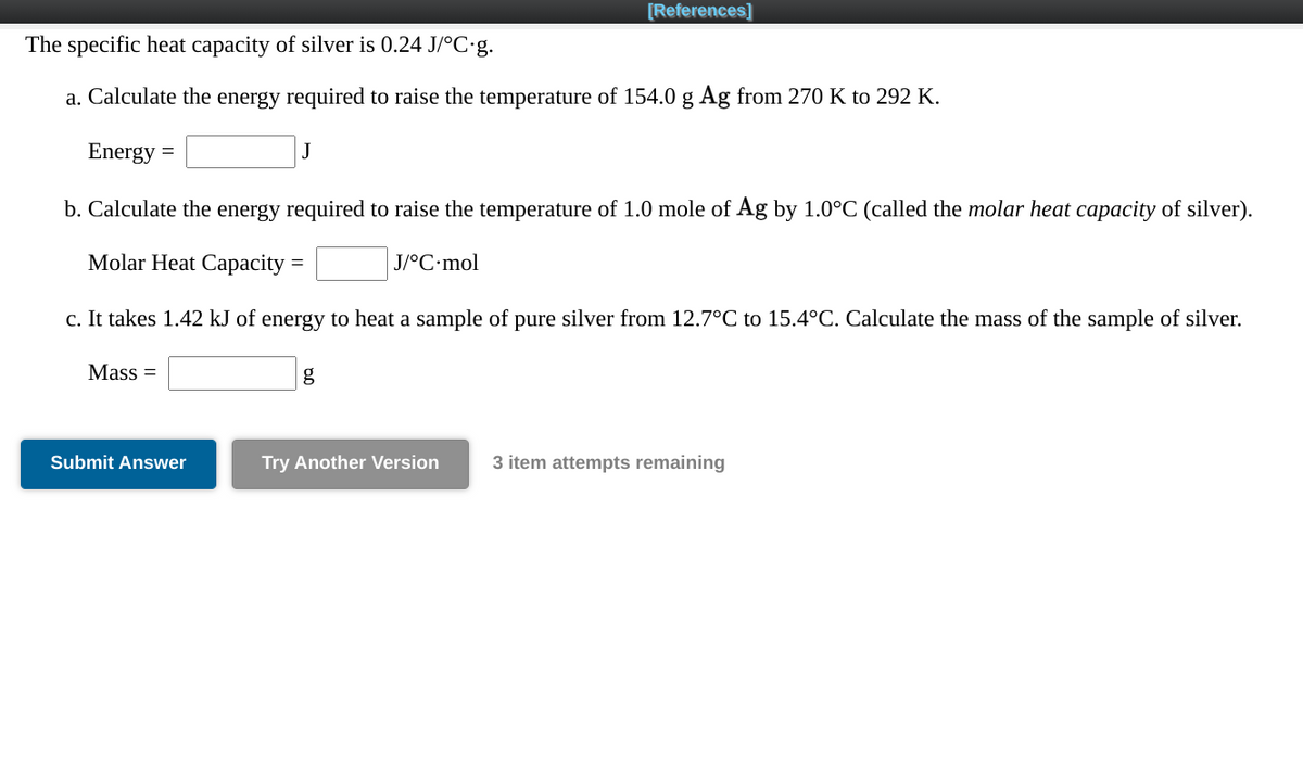 [References]
The specific heat capacity of silver is 0.24 J/°C:g.
a. Calculate the energy required to raise the temperature of 154.0 g Ag from 270 K to 292 K.
Energy
b. Calculate the energy required to raise the temperature of 1.0 mole of Ag by 1.0°C (called the molar heat capacity of silver).
Molar Heat Capacity =
J/°C•mol
c. It takes 1.42 kJ of energy to heat a sample of pure silver from 12.7°C to 15.4°C. Calculate the mass of the sample of silver.
Mass =
g
Submit Answer
Try Another Version
3 item attempts remaining
