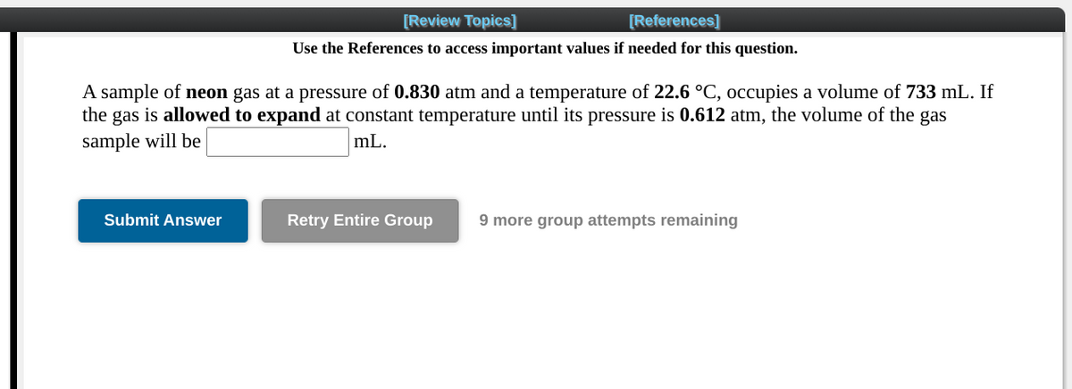 [Review Topics]
[References]
Use the References to access important values if needed for this question.
A sample of neon gas at a pressure of 0.830 atm and a temperature of 22.6 °C, occupies a volume of 733 mL. If
the gas is allowed to expand at constant temperature until its pressure is 0.612 atm, the volume of the gas
sample will be
mL.
Submit Answer
Retry Entire Group
9 more group attempts remaining

