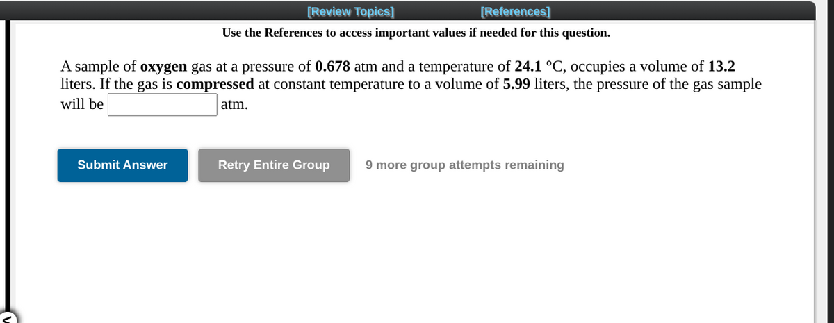 [Review Topics)
[References]
Use the References to access important values if needed for this question.
A sample of oxygen gas at a pressure of 0.678 atm and a temperature of 24.1 °C, occupies a volume of 13.2
liters. If the gas is compressed at constant temperature to a volume of 5.99 liters, the pressure of the gas sample
will be
atm.
Submit Answer
Retry Entire Group
9 more group attempts remaining
