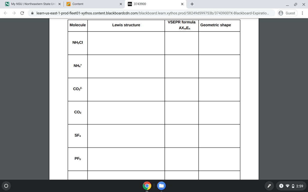 My NSU | Northeastern State Uni X
Content
Bb 3743900
learn-us-east-1-prod-fleet01-xythos.content.blackboardcdn.com/blackboard.learn.xythos.prod/58249d599753b/3743900?X-Blackboard-Expiratio..
Guest
VSEPR formula
Molecule
Lewis structure
Geometric shape
NH2CI
NH4+
CO2
SF4
PF5
2:59
IZ
