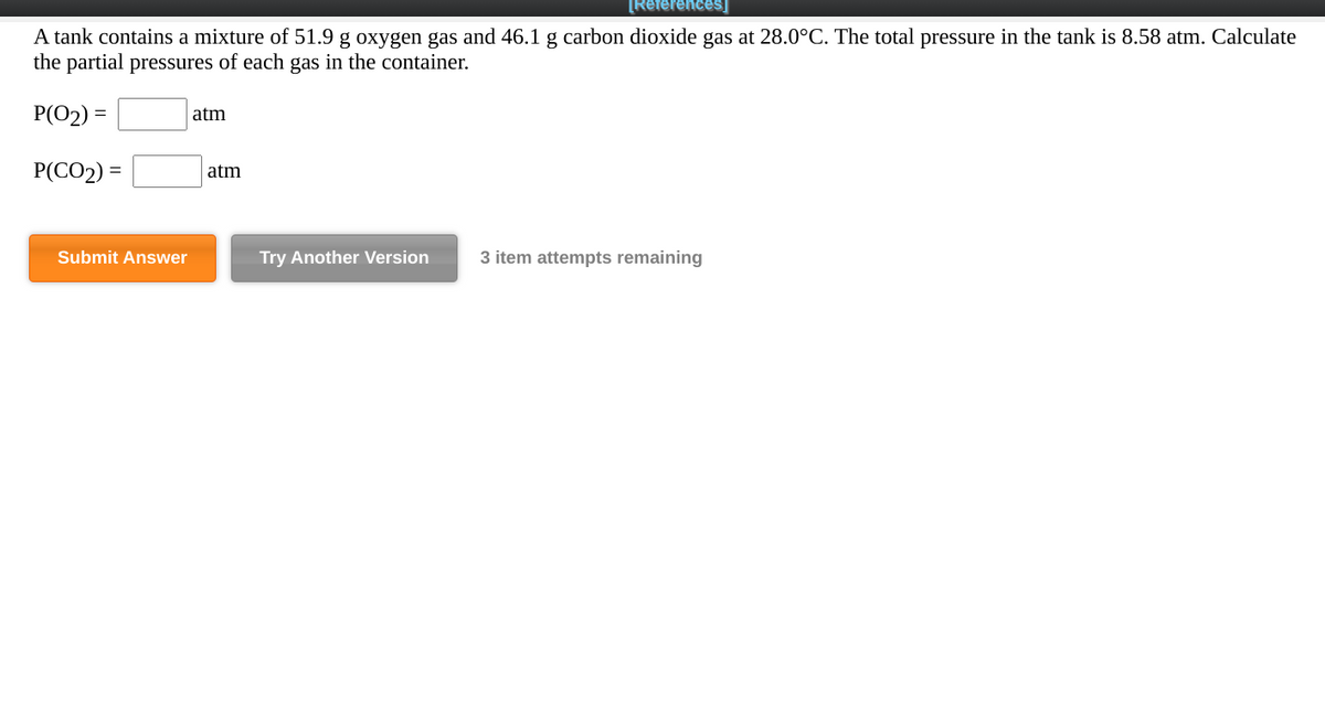 [References]
A tank contains a mixture of 51.9 g oxygen gas and 46.1 g carbon dioxide gas at 28.0°C. The total pressure in the tank is 8.58 atm. Calculate
the partial pressures of each gas in the container.
P(O2) =
atm
P(CO2) =
atm
Submit Answer
Try Another Version
3 item attempts remaining
