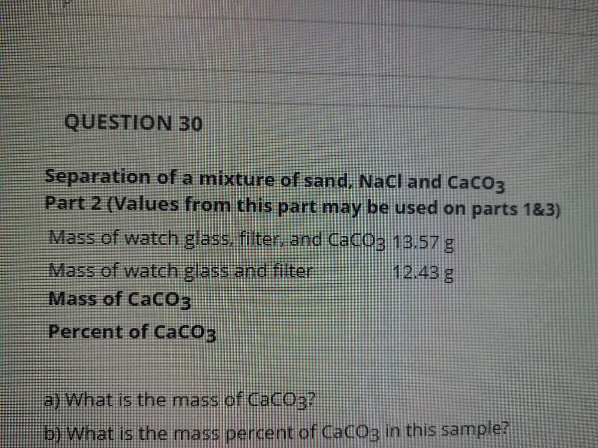 QUESTION 30
Separation of a mixture of sand, NaCl and CaCO3
Part 2 (Values from this part may be used on parts 1&3)
Mass of watch glass, filter, and CaCO3 13.57 g
Mass of watch glass and filter
Mass of CaCO3
12.43 g
Percent of CaCO3
a) What is the mass of CaCO3?
b) What is the mass percent of CaCO3 in this sample?
