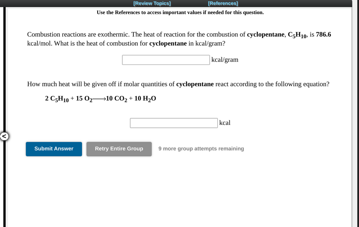 [Review Topics]
[References]
Use the References to access important values if needed for this question.
Combustion reactions are exothermic. The heat of reaction for the combustion of cyclopentane, C5H10, is 786.6
kcal/mol. What is the heat of combustion for cyclopentane in kcal/gram?
kcal/gram
How much heat will be given off if molar quantities of cyclopentane react according to the following equation?
2 C5H10 + 15 O2→10 CO2 + 10 H,O
kcal
Submit Answer
Retry Entire Group
9 more group attempts remaining
