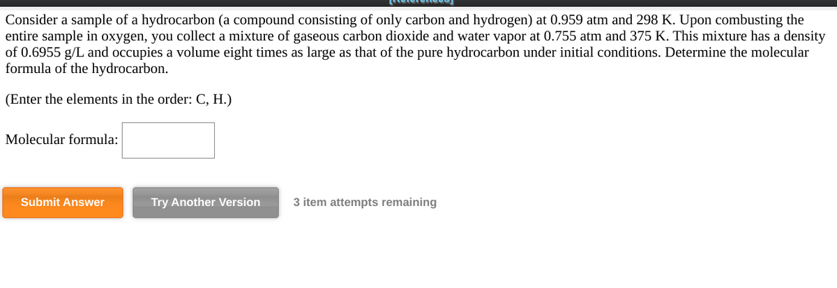 Consider a sample of a hydrocarbon (a compound consisting of only carbon and hydrogen) at 0.959 atm and 298 K. Upon combusting the
entire sample in oxygen, you collect a mixture of gaseous carbon dioxide and water vapor at 0.755 atm and 375 K. This mixture has a density
of 0.6955 g/L and occupies a volume eight times as large as that of the pure hydrocarbon under initial conditions. Determine the molecular
formula of the hydrocarbon.
(Enter the elements in the order: C, H.)
Molecular formula:
Submit Answer
Try Another Version
3 item attempts remaining
