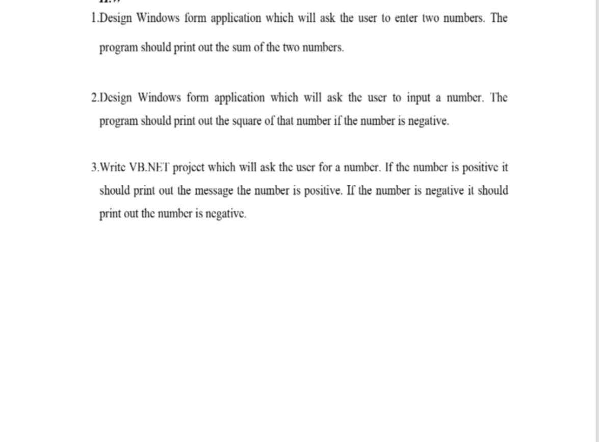 1.Design Windows form application which will ask the user to enter two numbers. The
program should print out the sum of the two numbers.
2.Design Windows form application which will ask the user to input a number. The
program should print out the square of that number if the number is negative.
3.Write VB.NET project which will ask the user for a number. If the number is positive it
should print out the message the number is positive. If the number is negative it should
print out the number is negative.
