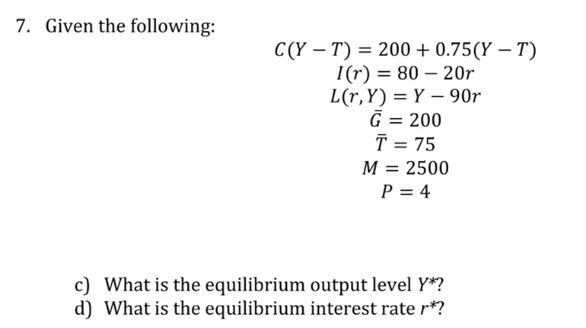 7. Given the following:
C(YT) = 200 +0.75(Y – T)
I(r) = 80 - 20r
L(r,Y)=Y-90r
G = 200
T = 75
M = 2500
P = 4
c) What is the equilibrium output level Y*?
d) What is the equilibrium interest rate r*?