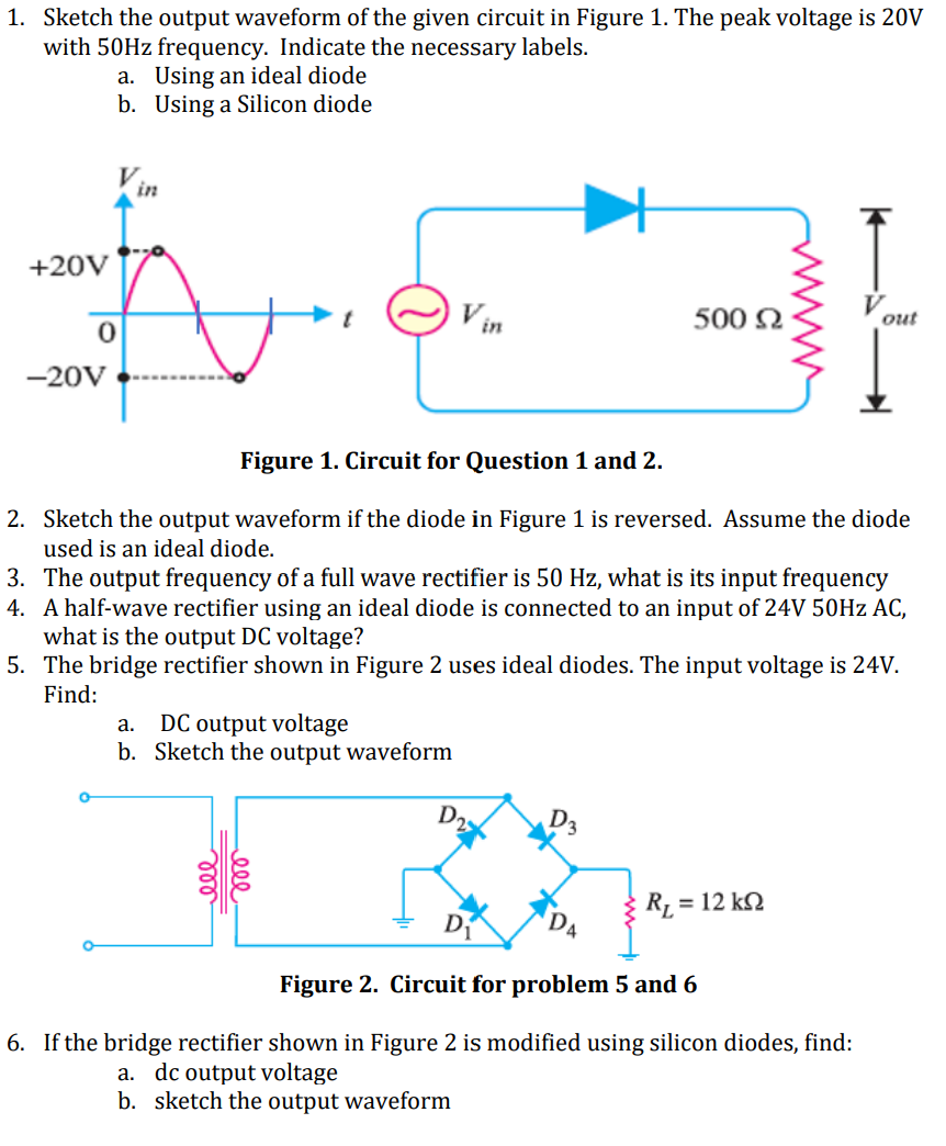 1. Sketch the output waveform of the given circuit in Figure 1. The peak voltage is 20V
with 50HZ frequency. Indicate the necessary labels.
a. Using an ideal diode
b. Using a Silicon diode
in
+20V
Vin
500 2
out
-20V
Figure 1. Circuit for Question 1 and 2.
2. Sketch the output waveform if the diode in Figure 1 is reversed. Assume the diode
used is an ideal diode.
3. The output frequency of a full wave rectifier is 50 Hz, what is its input frequency
4. A half-wave rectifier using an ideal diode is connected to an input of 24V 50HZ AC,
what is the output DC voltage?
5. The bridge rectifier shown in Figure 2 uses ideal diodes. The input voltage is 24V.
Find:
DC output voltage
b. Sketch the output waveform
а.
D,
DA
R1 = 12 k2
Figure 2. Circuit for problem 5 and 6
6. If the bridge rectifier shown in Figure 2 is modified using silicon diodes, find:
a. dc output voltage
b. sketch the output waveform
