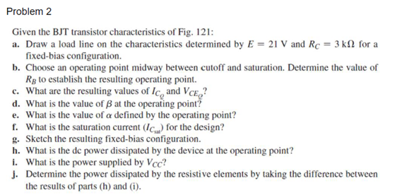 Problem 2
Given the BJT transistor characteristics of Fig. 121:
a. Draw a load line on the characteristics determined by E = 21 V and Rc = 3 kN for a
fixed-bias configuration.
b. Choose an operating point midway between cutoff and saturation. Determine the value of
Rg to establish the resulting operating point.
c. What are the resulting values of Ic, and VCE,?
d. What is the value of ß at the operating point?
e. What is the value of a defined by the operating point?
f. What is the saturation current (Ic) for the design?
g. Sketch the resulting fixed-bias configuration.
h. What is the de power dissipated by the device at the operating point?
i. What is the power supplied by Vcc?
j. Determine the power dissipated by the resistive elements by taking the difference between
the results of parts (h) and (i).

