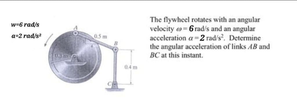 The flywheel rotates with an angular
velocity w= 6 rad/s and an angular
acceleration a =2 rad/s. Determine
the angular acceleration of links AB and
BC at this instant.
w=6 rad/s
a=2 rad/s?
0.5 m
103m-0
0.4 m
