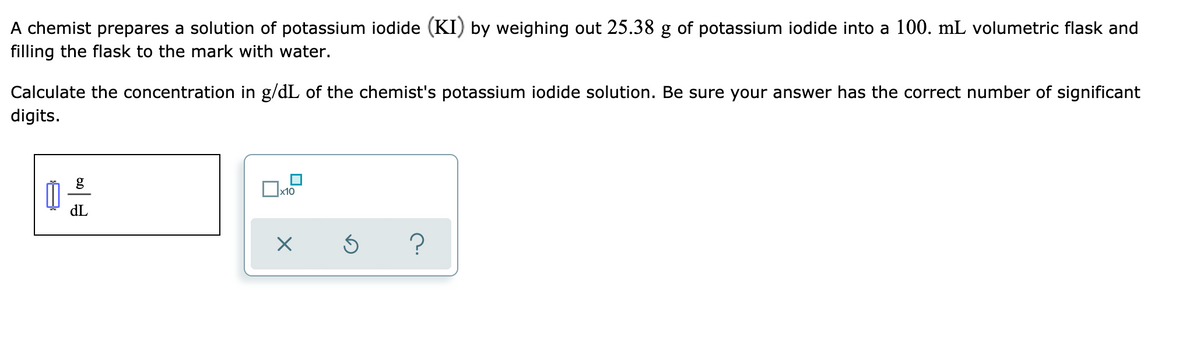 A chemist prepares a solution of potassium iodide (KI) by weighing out 25.38 g of potassium iodide into a 100. mL volumetric flask and
filling the flask to the mark with water.
Calculate the concentration in g/dL of the chemist's potassium iodide solution. Be sure your answer has the correct number of significant
digits.
g
x10
dL
?

