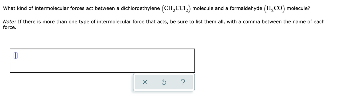 What kind of intermolecular forces act between a dichloroethylene (CH,CCl,) molecule and a formaldehyde (H,CO) molecule?
Note: If there is more than one type of intermolecular force that acts, be sure to list them all, with a comma between the name of each
force.

