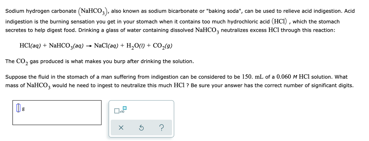 Sodium hydrogen carbonate (NaHCO,), also known as sodium bicarbonate or "baking soda", can be used to relieve acid indigestion. Acid
indigestion is the burning sensation you get in your stomach when it contains too much hydrochloric acid (HCI) , which the stomach
secretes to help digest food. Drinking a glass of water containing dissolved NaHCO, neutralizes excess HCl through this reaction:
3.
HCl(aq) + NaHCO3(aq)
NaCl(aq) + H,O(1) + CO2(g)
The CO, gas produced is what makes you burp after drinking the solution.
2.
Suppose the fluid in the stomach of a man suffering from indigestion can be considered to be 150. mL of a 0.060 M HCl solution. What
mass of NaHCO, would he need to ingest to neutralize this much HCl ? Be sure your answer has the correct number of significant digits.
x10
